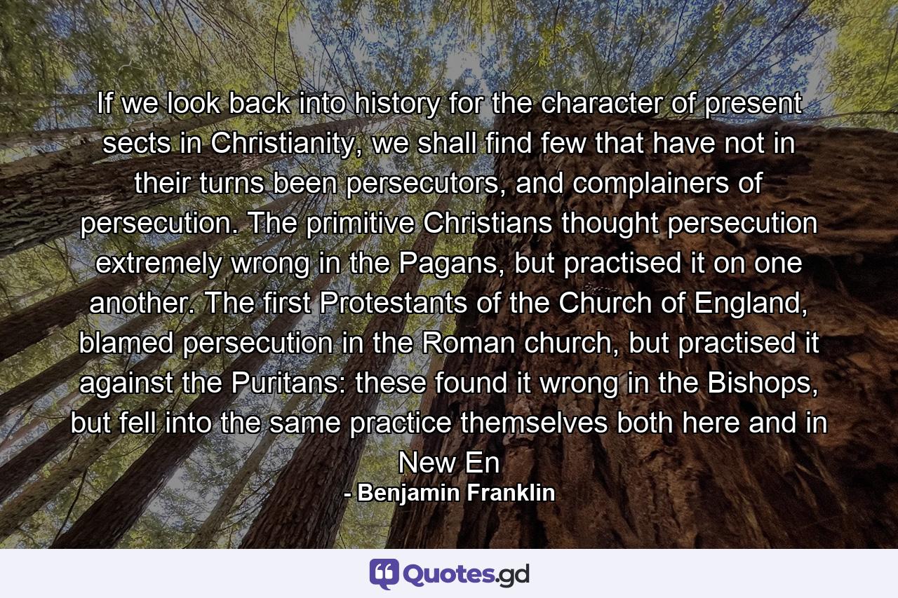 If we look back into history for the character of present sects in Christianity, we shall find few that have not in their turns been persecutors, and complainers of persecution. The primitive Christians thought persecution extremely wrong in the Pagans, but practised it on one another. The first Protestants of the Church of England, blamed persecution in the Roman church, but practised it against the Puritans: these found it wrong in the Bishops, but fell into the same practice themselves both here and in New En - Quote by Benjamin Franklin