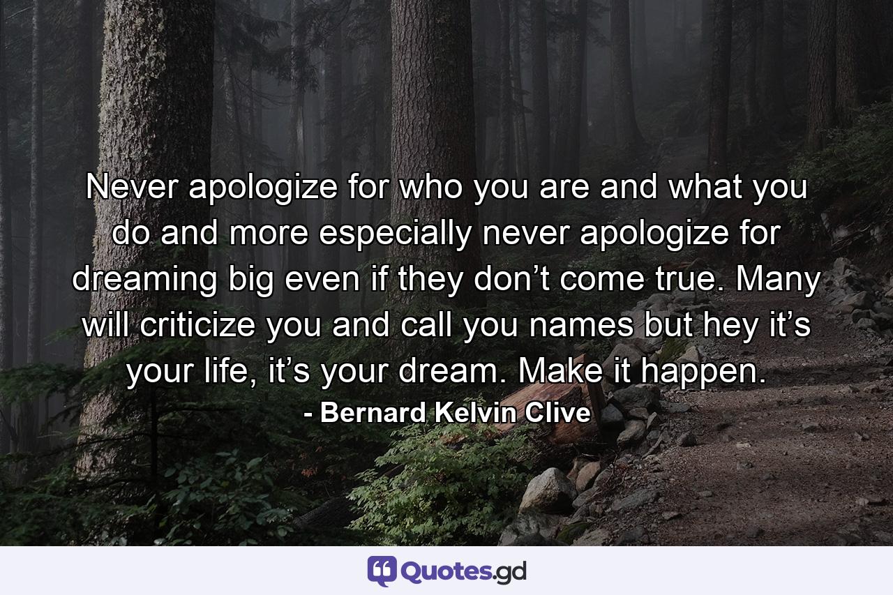 Never apologize for who you are and what you do and more especially never apologize for dreaming big even if they don’t come true. Many will criticize you and call you names but hey it’s your life, it’s your dream. Make it happen. - Quote by Bernard Kelvin Clive