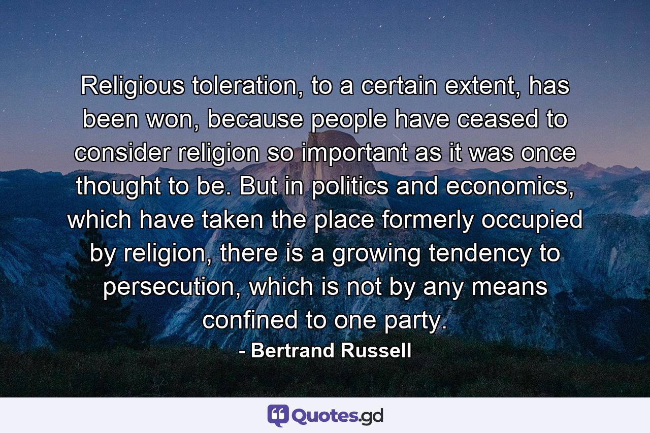 Religious toleration, to a certain extent, has been won, because people have ceased to consider religion so important as it was once thought to be. But in politics and economics, which have taken the place formerly occupied by religion, there is a growing tendency to persecution, which is not by any means confined to one party. - Quote by Bertrand Russell