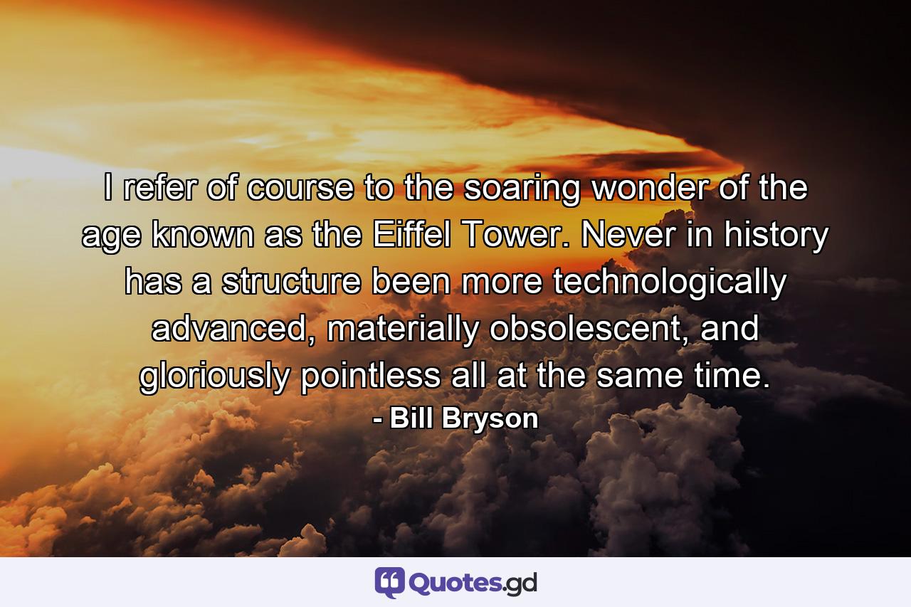 I refer of course to the soaring wonder of the age known as the Eiffel Tower. Never in history has a structure been more technologically advanced, materially obsolescent, and gloriously pointless all at the same time. - Quote by Bill Bryson