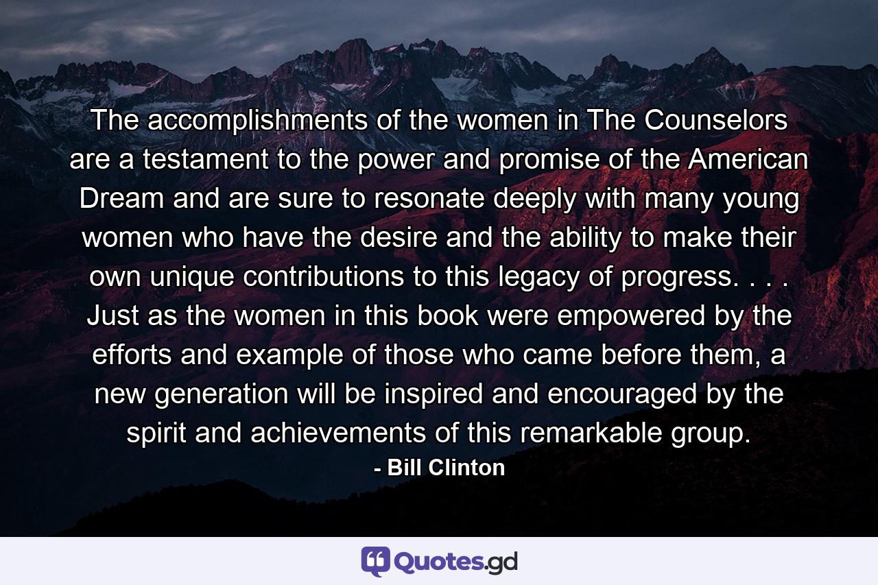 The accomplishments of the women in The Counselors are a testament to the power and promise of the American Dream and are sure to resonate deeply with many young women who have the desire and the ability to make their own unique contributions to this legacy of progress. . . . Just as the women in this book were empowered by the efforts and example of those who came before them, a new generation will be inspired and encouraged by the spirit and achievements of this remarkable group. - Quote by Bill Clinton