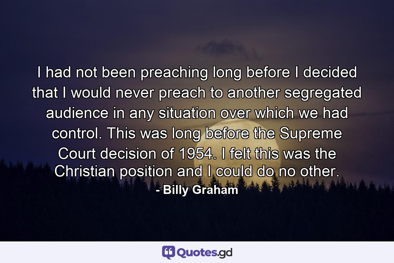 I had not been preaching long before I decided that I would never preach to another segregated audience in any situation over which we had control. This was long before the Supreme Court decision of 1954. I felt this was the Christian position and I could do no other. - Quote by Billy Graham