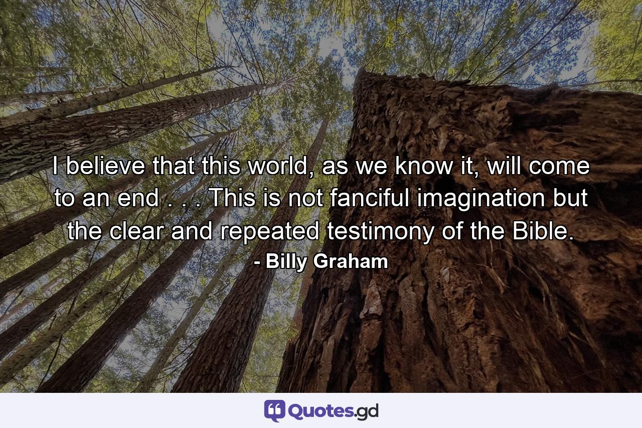 I believe that this world, as we know it, will come to an end . . . This is not fanciful imagination but the clear and repeated testimony of the Bible. - Quote by Billy Graham