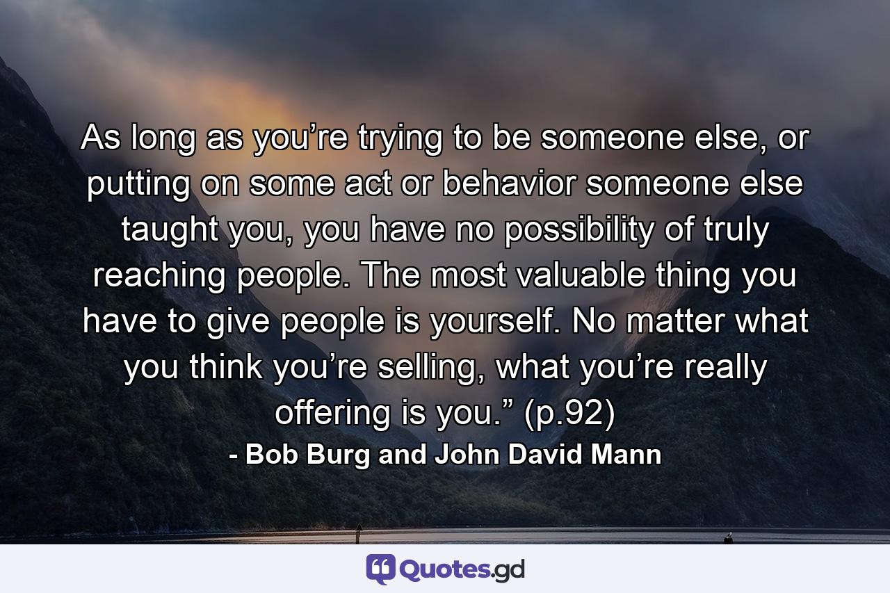 As long as you’re trying to be someone else, or putting on some act or behavior someone else taught you, you have no possibility of truly reaching people. The most valuable thing you have to give people is yourself. No matter what you think you’re selling, what you’re really offering is you.” (p.92) - Quote by Bob Burg and John David Mann