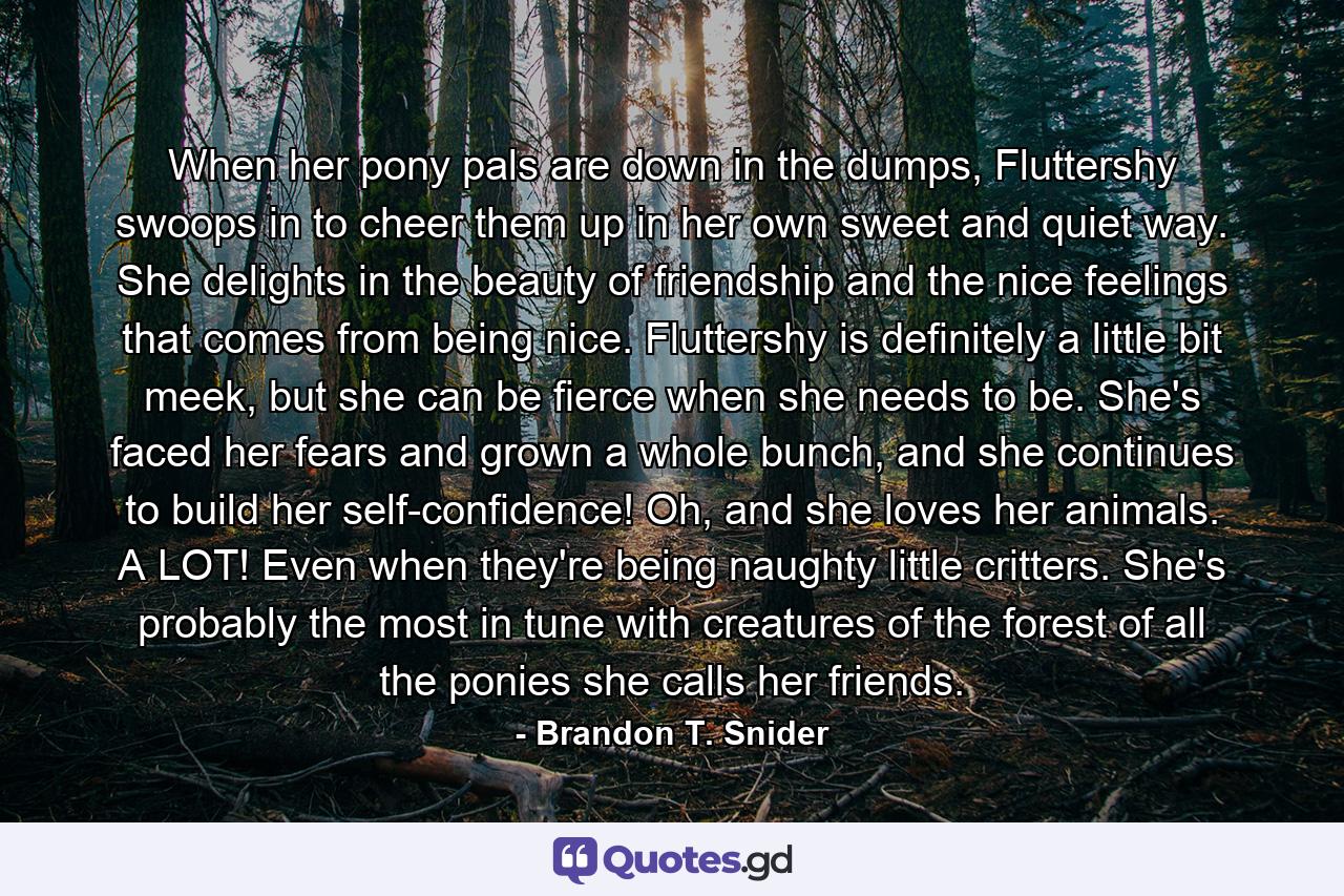 When her pony pals are down in the dumps, Fluttershy swoops in to cheer them up in her own sweet and quiet way. She delights in the beauty of friendship and the nice feelings that comes from being nice. Fluttershy is definitely a little bit meek, but she can be fierce when she needs to be. She's faced her fears and grown a whole bunch, and she continues to build her self-confidence! Oh, and she loves her animals. A LOT! Even when they're being naughty little critters. She's probably the most in tune with creatures of the forest of all the ponies she calls her friends. - Quote by Brandon T. Snider