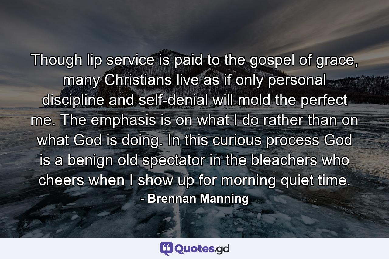 Though lip service is paid to the gospel of grace, many Christians live as if only personal discipline and self-denial will mold the perfect me. The emphasis is on what I do rather than on what God is doing. In this curious process God is a benign old spectator in the bleachers who cheers when I show up for morning quiet time. - Quote by Brennan Manning