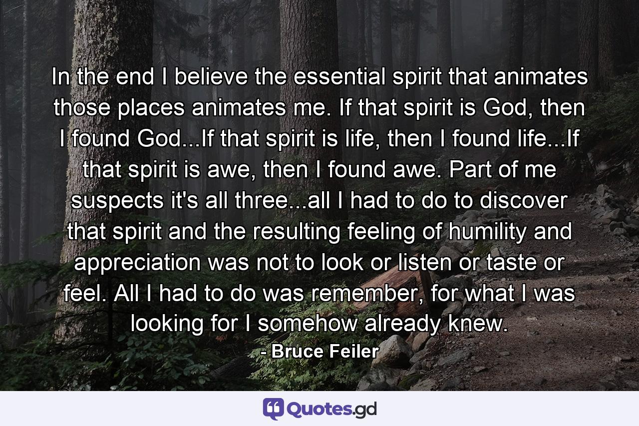 In the end I believe the essential spirit that animates those places animates me. If that spirit is God, then I found God...If that spirit is life, then I found life...If that spirit is awe, then I found awe. Part of me suspects it's all three...all I had to do to discover that spirit and the resulting feeling of humility and appreciation was not to look or listen or taste or feel. All I had to do was remember, for what I was looking for I somehow already knew. - Quote by Bruce Feiler