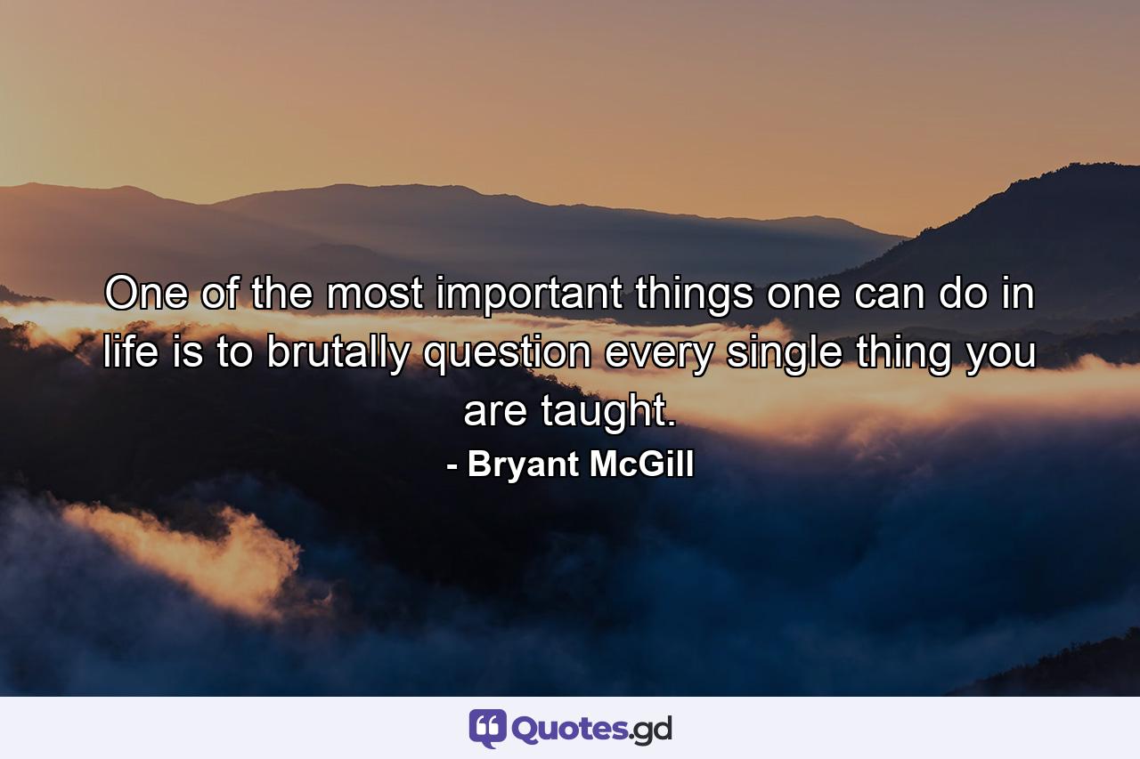 One of the most important things one can do in life is to brutally question every single thing you are taught. - Quote by Bryant McGill