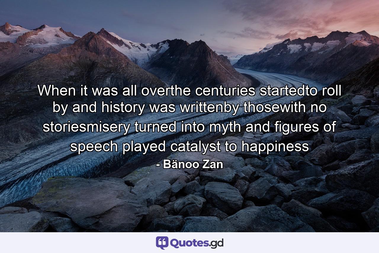 When it was all overthe centuries startedto roll by and history was writtenby thosewith no storiesmisery turned into myth and figures of speech played catalyst to happiness - Quote by Bänoo Zan