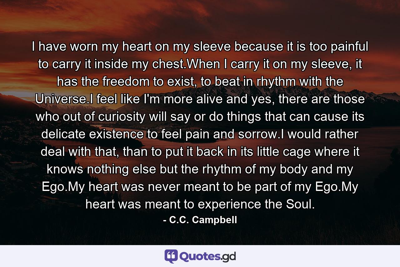 I have worn my heart on my sleeve because it is too painful to carry it inside my chest.When I carry it on my sleeve, it has the freedom to exist, to beat in rhythm with the Universe.I feel like I'm more alive and yes, there are those who out of curiosity will say or do things that can cause its delicate existence to feel pain and sorrow.I would rather deal with that, than to put it back in its little cage where it knows nothing else but the rhythm of my body and my Ego.My heart was never meant to be part of my Ego.My heart was meant to experience the Soul. - Quote by C.C. Campbell