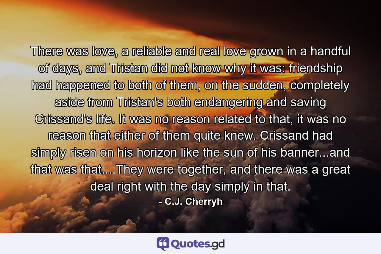 There was love, a reliable and real love grown in a handful of days, and Tristan did not know why it was: friendship had happened to both of them, on the sudden, completely aside from Tristan's both endangering and saving Crissand's life. It was no reason related to that, it was no reason that either of them quite knew. Crissand had simply risen on his horizon like the sun of his banner...and that was that....They were together, and there was a great deal right with the day simply in that. - Quote by C.J. Cherryh