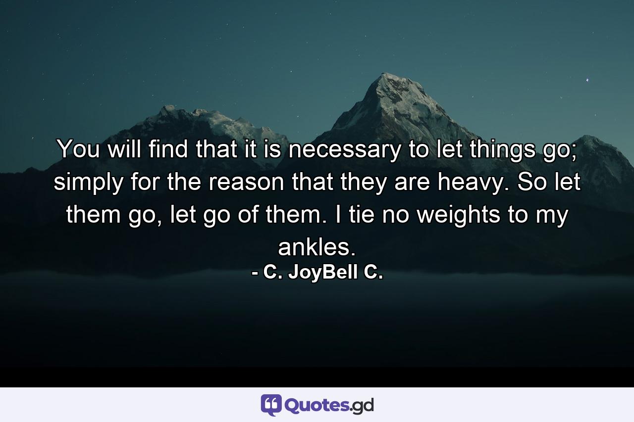 You will find that it is necessary to let things go; simply for the reason that they are heavy. So let them go, let go of them. I tie no weights to my ankles. - Quote by C. JoyBell C.