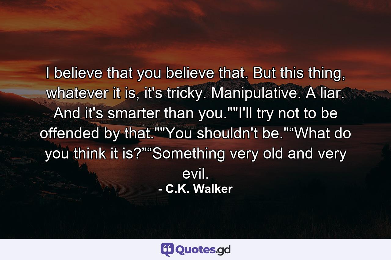 I believe that you believe that. But this thing, whatever it is, it's tricky. Manipulative. A liar. And it's smarter than you.