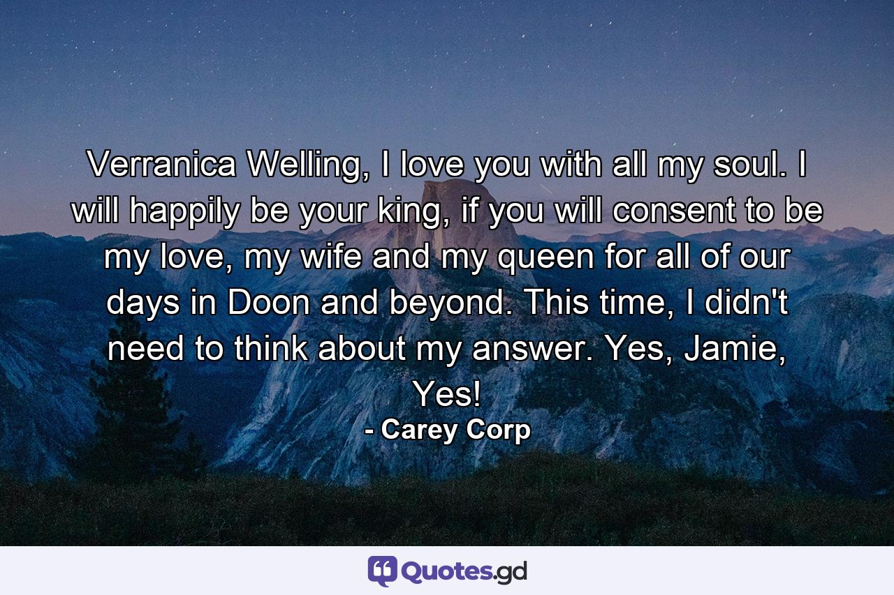 Verranica Welling, I love you with all my soul. I will happily be your king, if you will consent to be my love, my wife and my queen for all of our days in Doon and beyond.  This time, I didn't need to think about my answer. Yes, Jamie, Yes! - Quote by Carey Corp