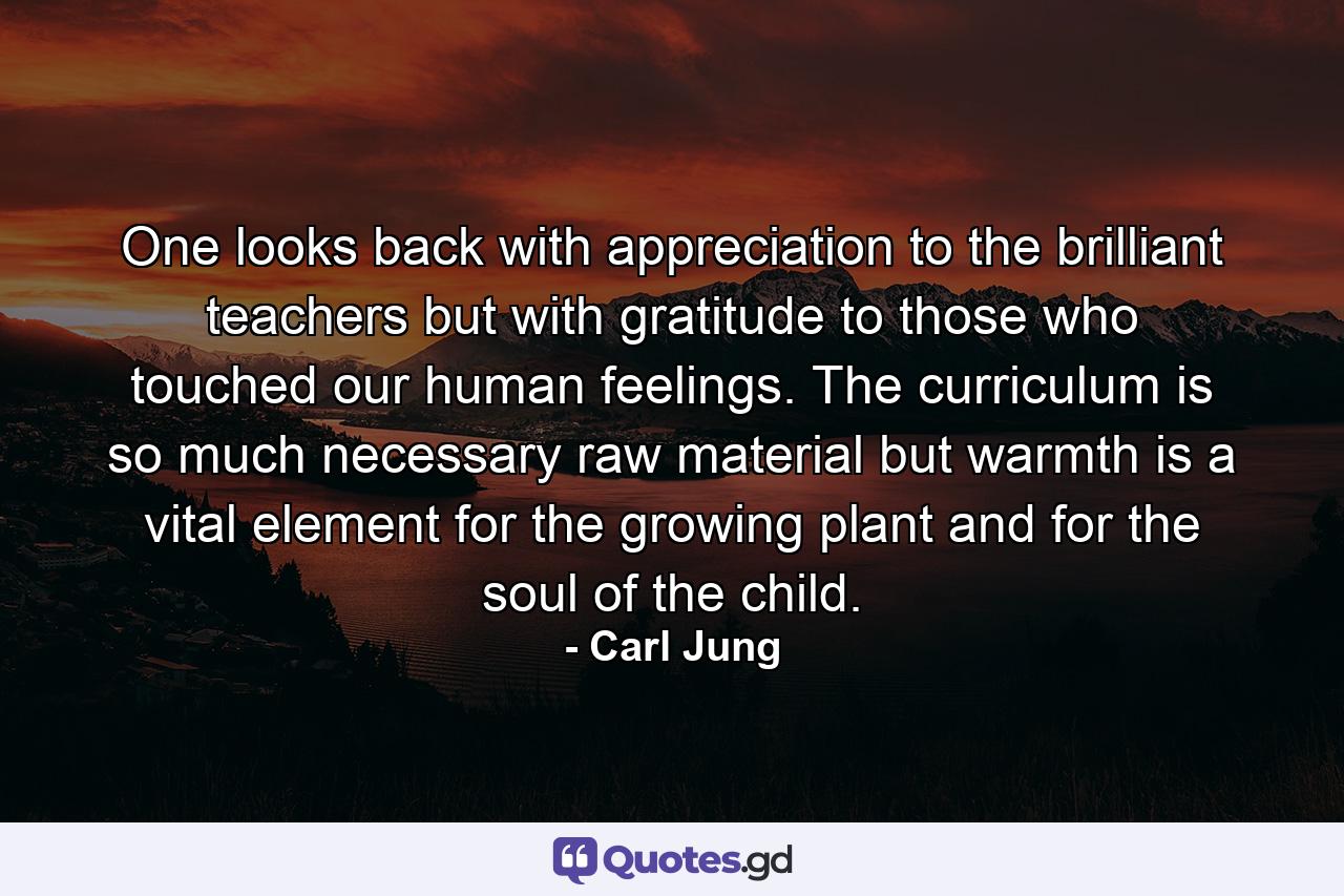 One looks back with appreciation to the brilliant teachers  but with gratitude to those who touched our human feelings. The curriculum is so much necessary raw material  but warmth is a vital element for the growing plant and for the soul of the child. - Quote by Carl Jung