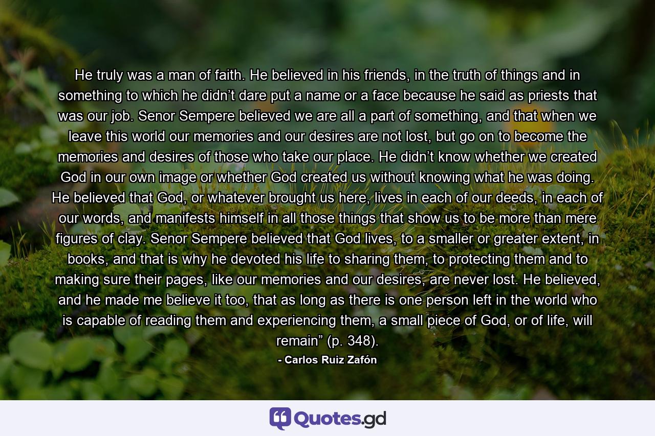 He truly was a man of faith. He believed in his friends, in the truth of things and in something to which he didn’t dare put a name or a face because he said as priests that was our job. Senor Sempere believed we are all a part of something, and that when we leave this world our memories and our desires are not lost, but go on to become the memories and desires of those who take our place. He didn’t know whether we created God in our own image or whether God created us without knowing what he was doing. He believed that God, or whatever brought us here, lives in each of our deeds, in each of our words, and manifests himself in all those things that show us to be more than mere figures of clay. Senor Sempere believed that God lives, to a smaller or greater extent, in books, and that is why he devoted his life to sharing them, to protecting them and to making sure their pages, like our memories and our desires, are never lost. He believed, and he made me believe it too, that as long as there is one person left in the world who is capable of reading them and experiencing them, a small piece of God, or of life, will remain” (p. 348). - Quote by Carlos Ruiz Zafón