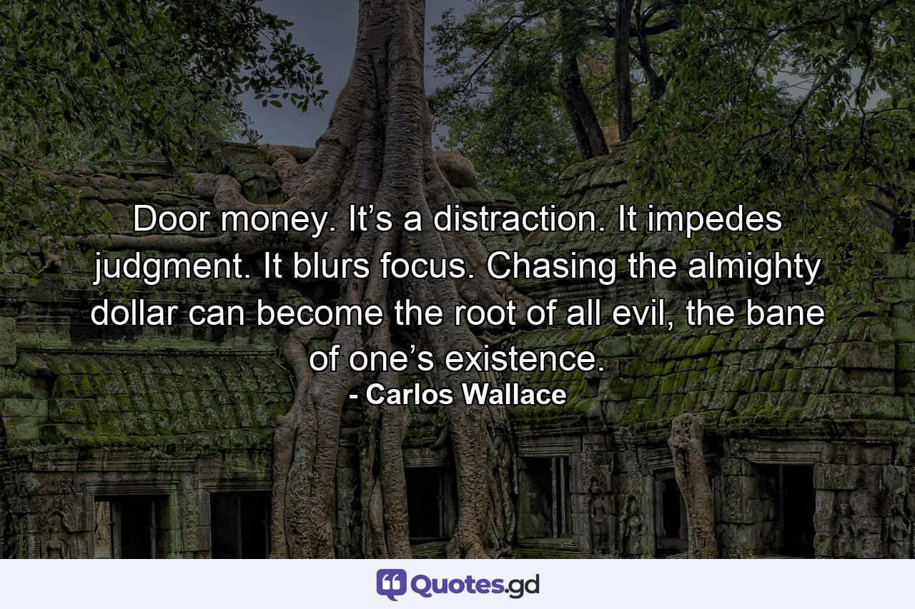 Door money. It’s a distraction. It impedes judgment. It blurs focus. Chasing the almighty dollar can become the root of all evil, the bane of one’s existence. - Quote by Carlos Wallace