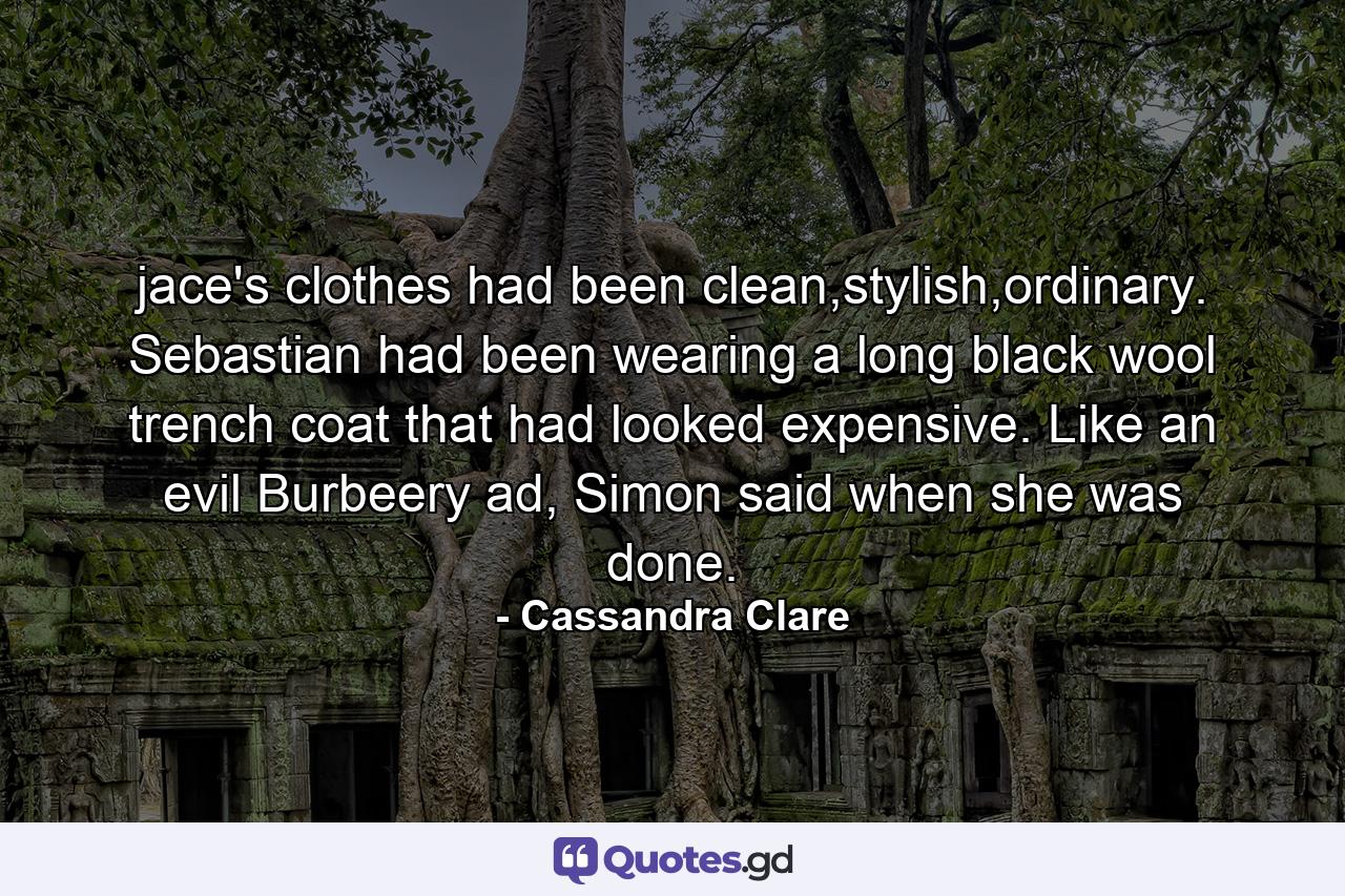 jace's clothes had been clean,stylish,ordinary. Sebastian had been wearing a long black wool trench coat that had looked expensive. Like an evil Burbeery ad, Simon said when she was done. - Quote by Cassandra Clare