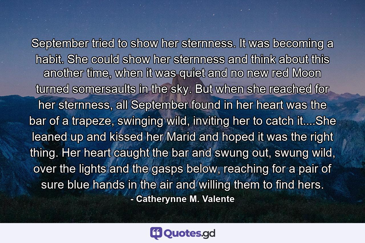 September tried to show her sternness. It was becoming a habit. She could show her sternness and think about this another time, when it was quiet and no new red Moon turned somersaults in the sky. But when she reached for her sternness, all September found in her heart was the bar of a trapeze, swinging wild, inviting her to catch it....She leaned up and kissed her Marid and hoped it was the right thing. Her heart caught the bar and swung out, swung wild, over the lights and the gasps below, reaching for a pair of sure blue hands in the air and willing them to find hers. - Quote by Catherynne M. Valente