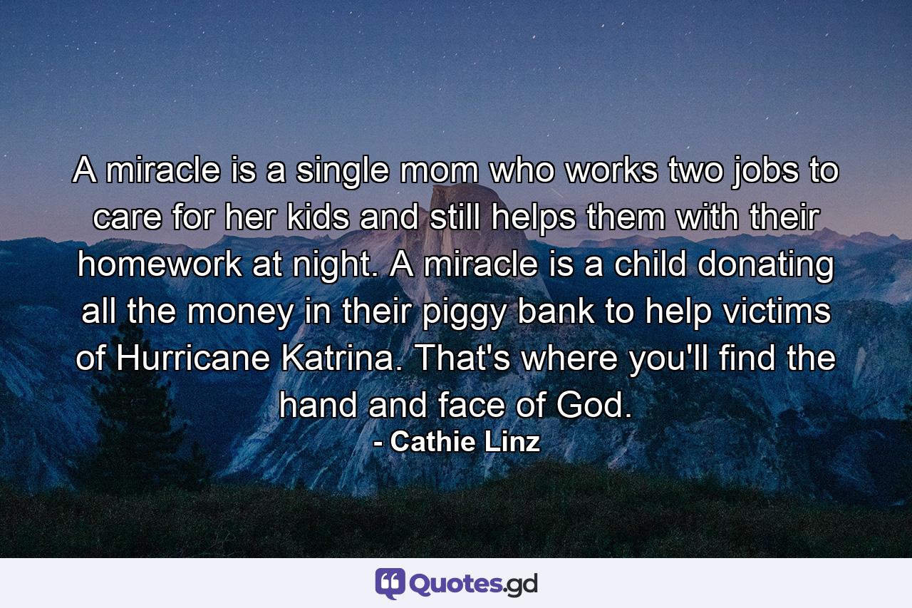 A miracle is a single mom who works two jobs to care for her kids and still helps them with their homework at night. A miracle is a child donating all the money in their piggy bank to help victims of Hurricane Katrina. That's where you'll find the hand and face of God. - Quote by Cathie Linz
