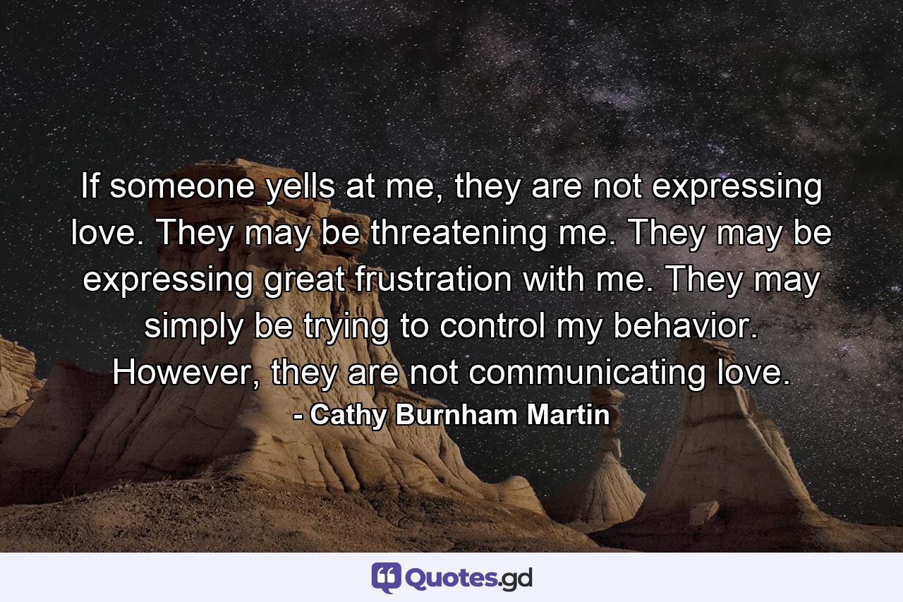 If someone yells at me, they are not expressing love. They may be threatening me. They may be expressing great frustration with me. They may simply be trying to control my behavior. However, they are not communicating love. - Quote by Cathy Burnham Martin