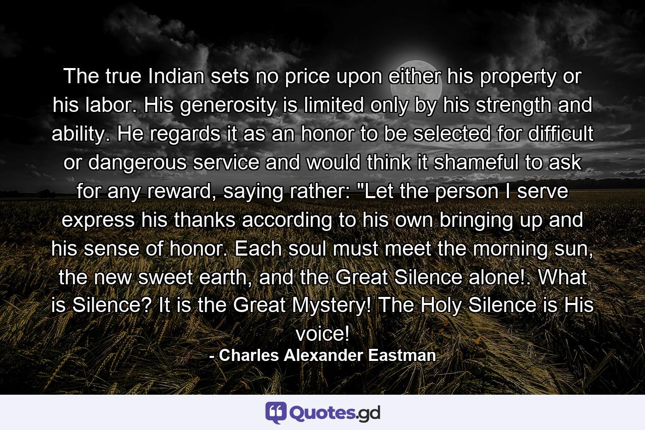 The true Indian sets no price upon either his property or his labor. His generosity is limited only by his strength and ability. He regards it as an honor to be selected for difficult or dangerous service and would think it shameful to ask for any reward, saying rather: 