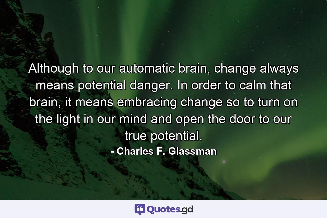 Although to our automatic brain, change always means potential danger. In order to calm that brain, it means embracing change so to turn on the light in our mind and open the door to our true potential. - Quote by Charles F. Glassman