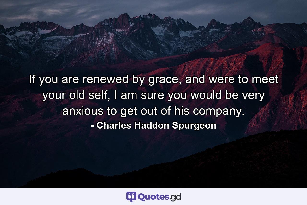 If you are renewed by grace, and were to meet your old self, I am sure you would be very anxious to get out of his company. - Quote by Charles Haddon Spurgeon