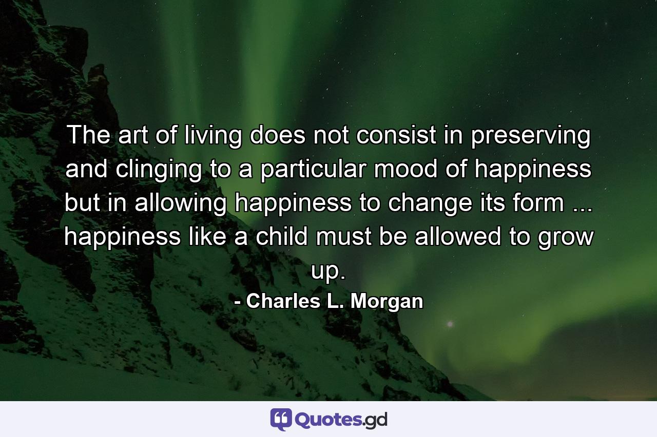 The art of living does not consist in preserving and clinging to a particular mood of happiness  but in allowing happiness to change its form ... happiness  like a child  must be allowed to grow up. - Quote by Charles L. Morgan