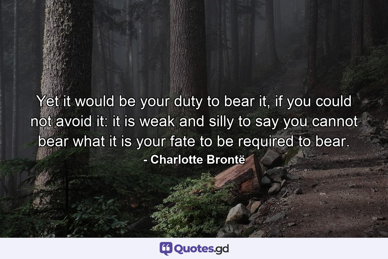 Yet it would be your duty to bear it, if you could not avoid it: it is weak and silly to say you cannot bear what it is your fate to be required to bear. - Quote by Charlotte Brontë