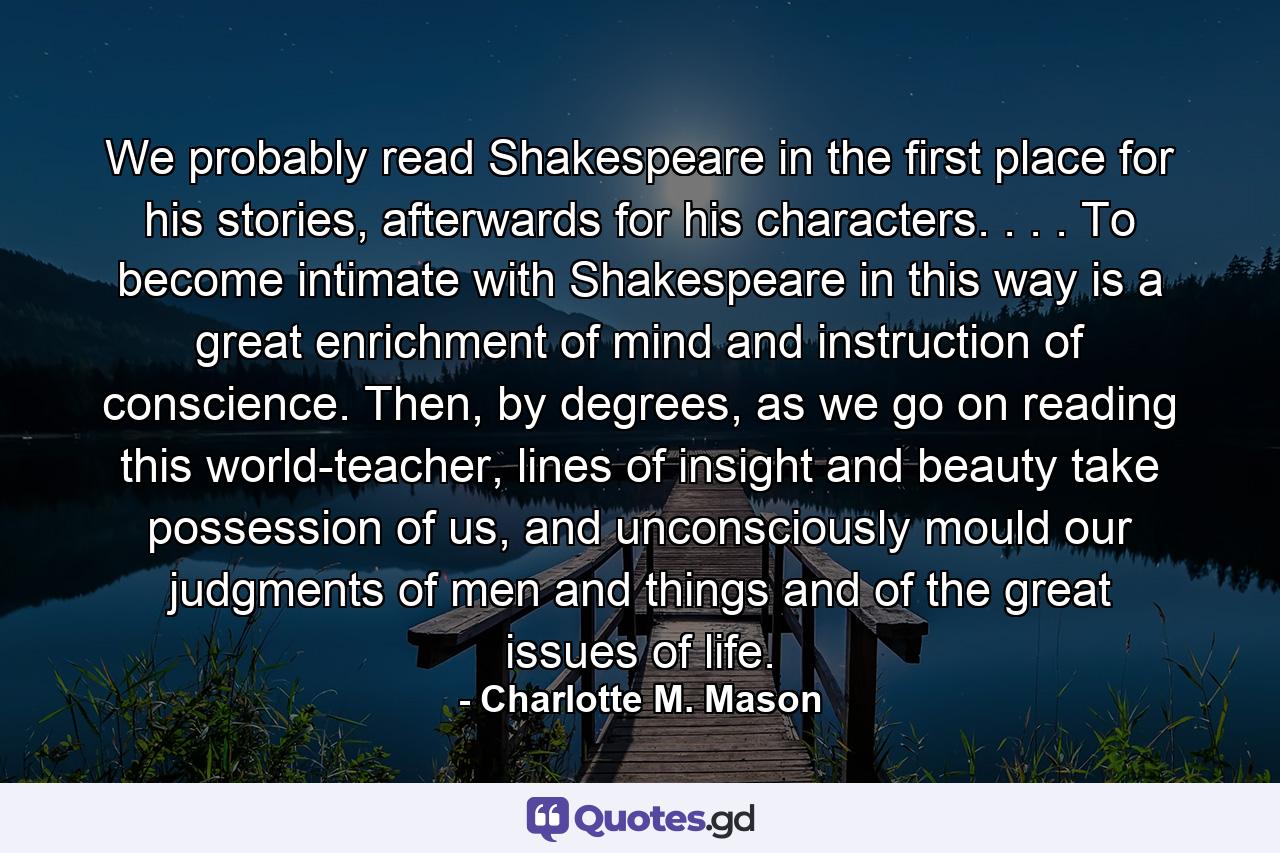 We probably read Shakespeare in the first place for his stories, afterwards for his characters. . . . To become intimate with Shakespeare in this way is a great enrichment of mind and instruction of conscience. Then, by degrees, as we go on reading this world-teacher, lines of insight and beauty take possession of us, and unconsciously mould our judgments of men and things and of the great issues of life. - Quote by Charlotte M. Mason