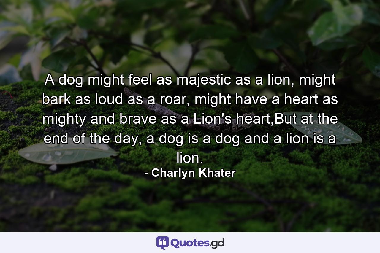 A dog might feel as majestic as a lion, might bark as loud as a roar, might have a heart as mighty and brave as a Lion's heart,But at the end of the day, a dog is a dog and a lion is a lion. - Quote by Charlyn Khater