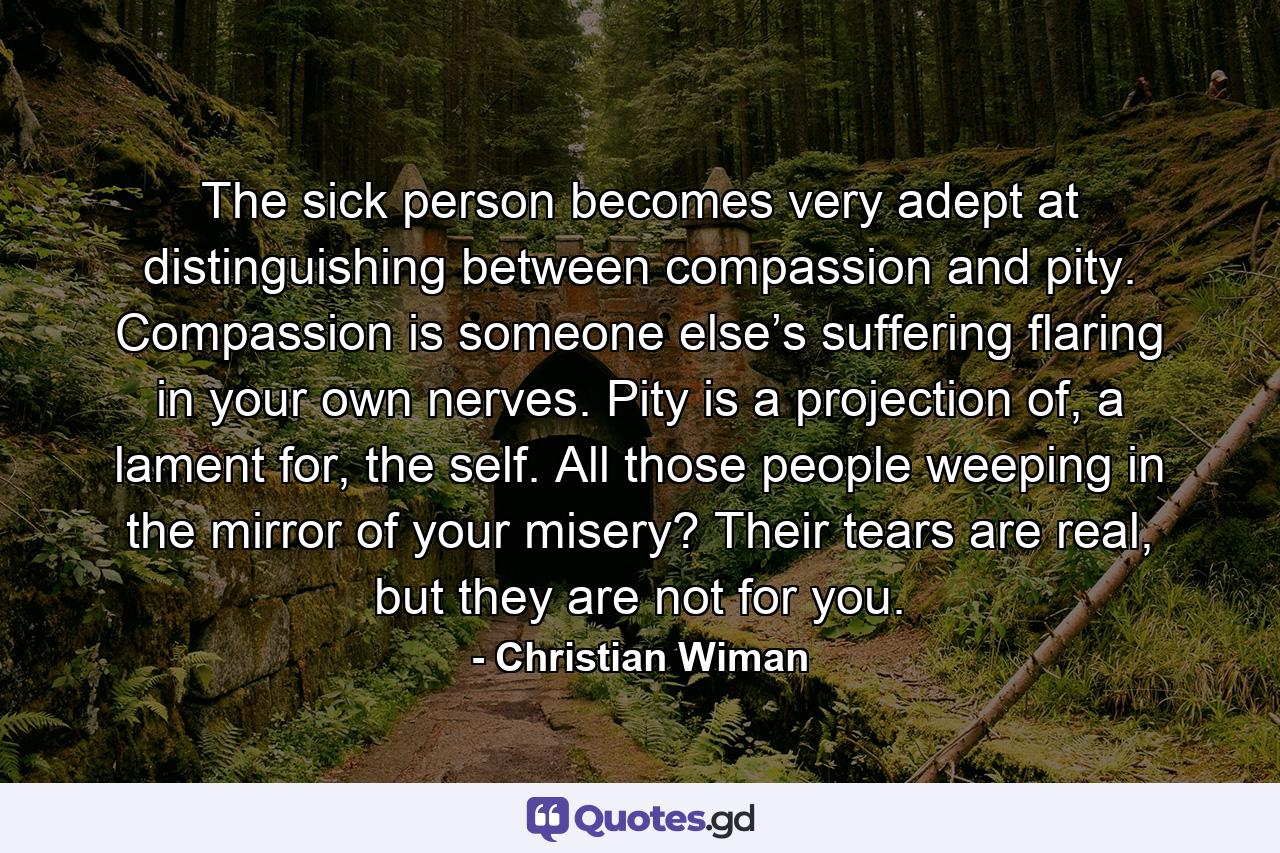 The sick person becomes very adept at distinguishing between compassion and pity. Compassion is someone else’s suffering flaring in your own nerves. Pity is a projection of, a lament for, the self. All those people weeping in the mirror of your misery? Their tears are real, but they are not for you. - Quote by Christian Wiman