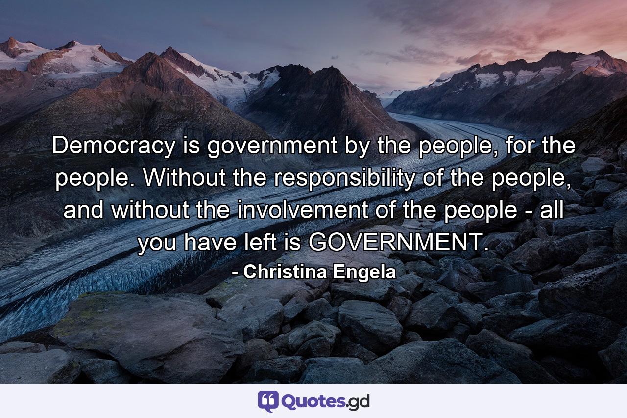 Democracy is government by the people, for the people. Without the responsibility of the people, and without the involvement of the people - all you have left is GOVERNMENT. - Quote by Christina Engela