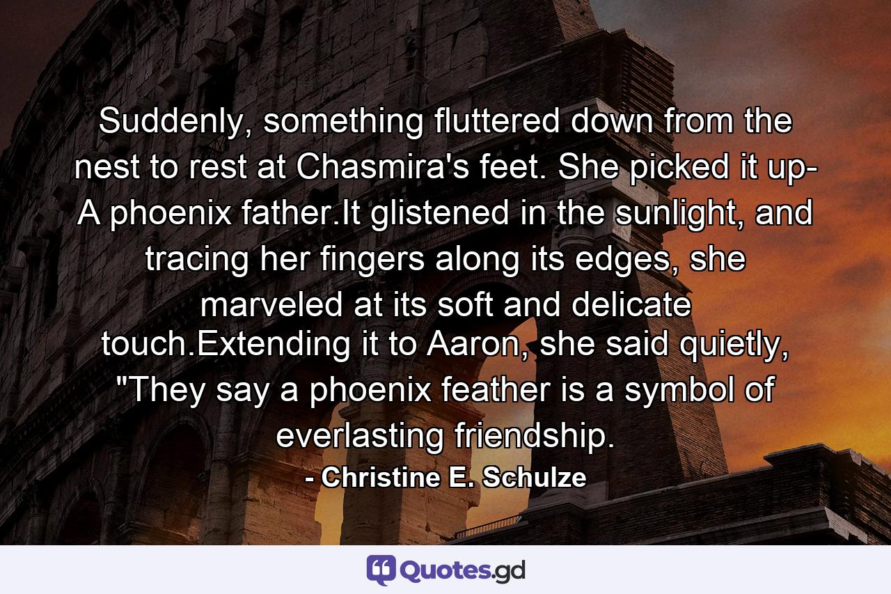 Suddenly, something fluttered down from the nest to rest at Chasmira's feet. She picked it up- A phoenix father.It glistened in the sunlight, and tracing her fingers along its edges, she marveled at its soft and delicate touch.Extending it to Aaron, she said quietly, 