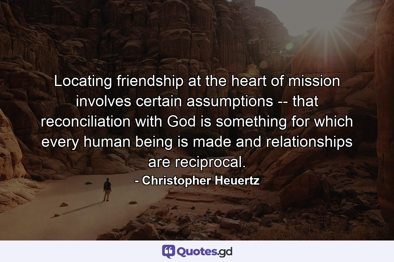 Locating friendship at the heart of mission involves certain assumptions -- that reconciliation with God is something for which every human being is made and relationships are reciprocal. - Quote by Christopher Heuertz