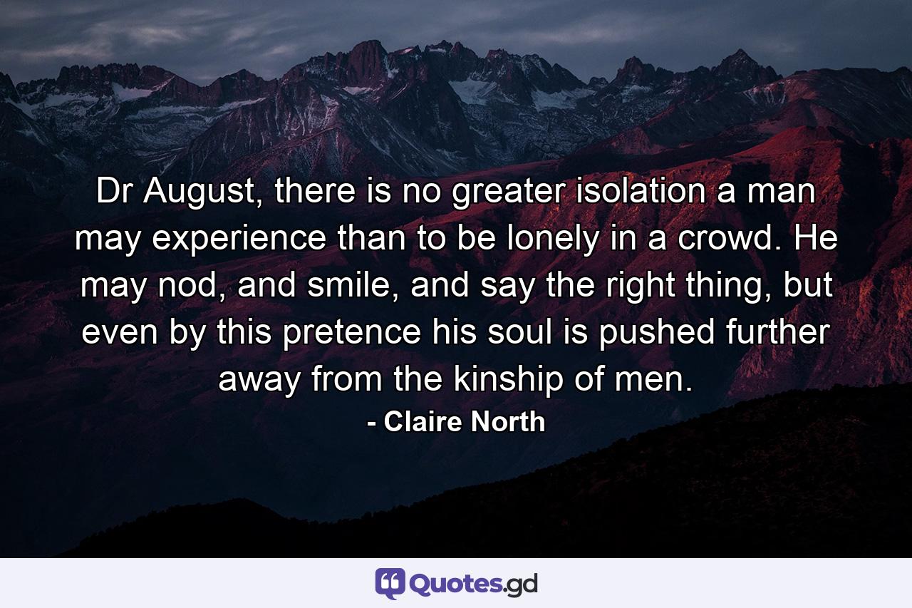 Dr August, there is no greater isolation a man may experience than to be lonely in a crowd. He may nod, and smile, and say the right thing, but even by this pretence his soul is pushed further away from the kinship of men. - Quote by Claire North