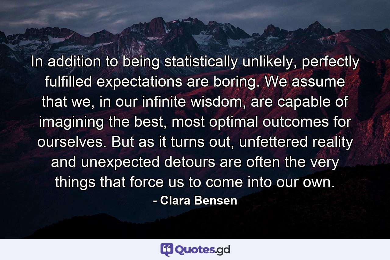 In addition to being statistically unlikely, perfectly fulfilled expectations are boring. We assume that we, in our infinite wisdom, are capable of imagining the best, most optimal outcomes for ourselves. But as it turns out, unfettered reality and unexpected detours are often the very things that force us to come into our own. - Quote by Clara Bensen