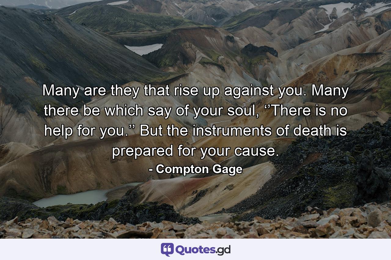 Many are they that rise up against you. Many there be which say of your soul, ‘’There is no help for you.’’ But the instruments of death is prepared for your cause. - Quote by Compton Gage