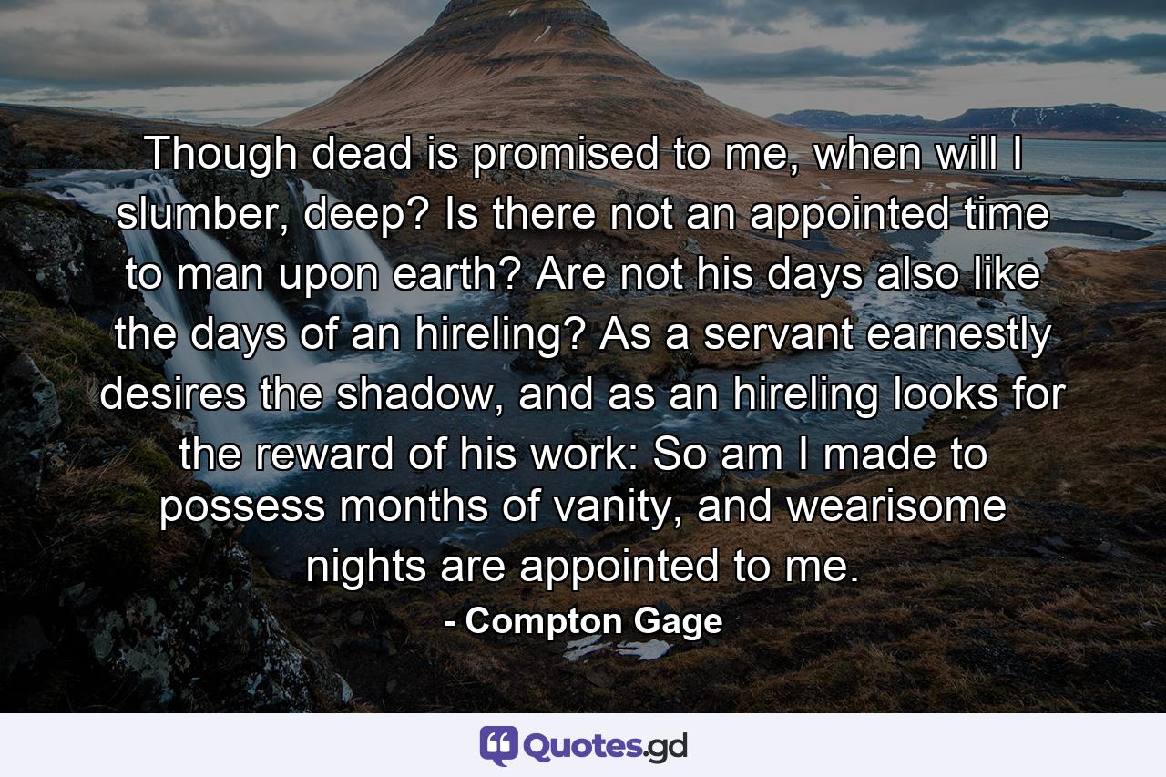 Though dead is promised to me, when will I slumber, deep? Is there not an appointed time to man upon earth? Are not his days also like the days of an hireling? As a servant earnestly desires the shadow, and as an hireling looks for the reward of his work: So am I made to possess months of vanity, and wearisome nights are appointed to me. - Quote by Compton Gage