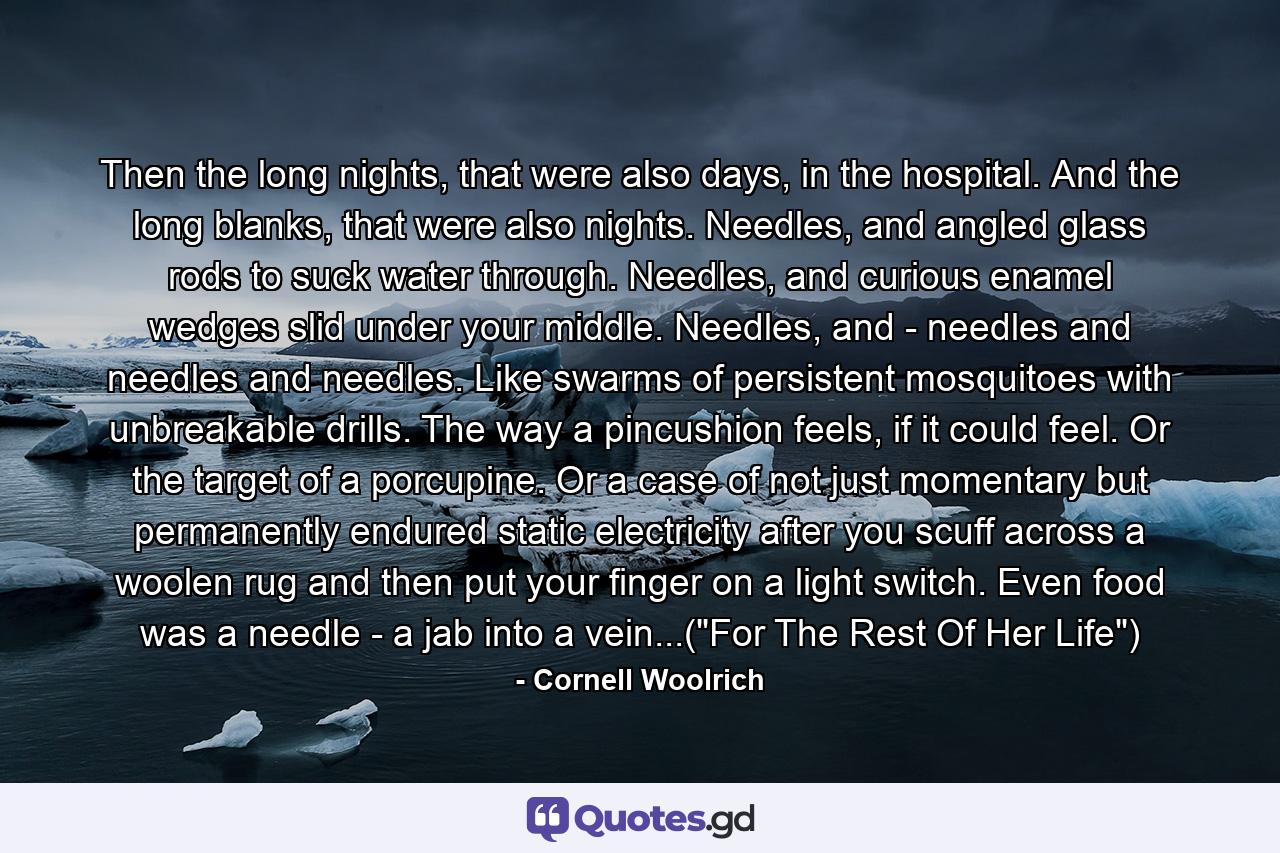 Then the long nights, that were also days, in the hospital. And the long blanks, that were also nights. Needles, and angled glass rods to suck water through. Needles, and curious enamel wedges slid under your middle. Needles, and - needles and needles and needles. Like swarms of persistent mosquitoes with unbreakable drills. The way a pincushion feels, if it could feel. Or the target of a porcupine. Or a case of not just momentary but permanently endured static electricity after you scuff across a woolen rug and then put your finger on a light switch. Even food was a needle - a jab into a vein...(