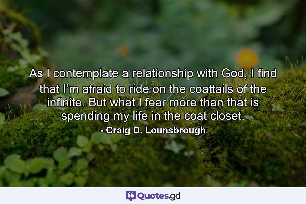 As I contemplate a relationship with God, I find that I’m afraid to ride on the coattails of the infinite. But what I fear more than that is spending my life in the coat closet. - Quote by Craig D. Lounsbrough