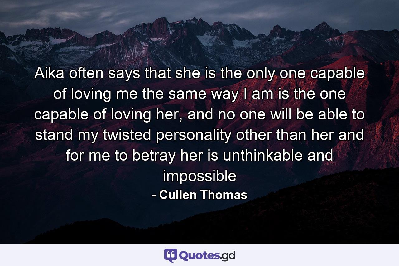 Aika often says that she is the only one capable of loving me the same way I am is the one capable of loving her, and no one will be able to stand my twisted personality other than her and for me to betray her is unthinkable and impossible - Quote by Cullen Thomas