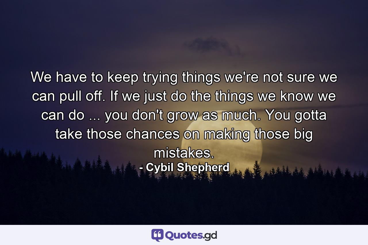 We have to keep trying things we're not sure we can pull off. If we just do the things we know we can do ... you don't grow as much. You gotta take those chances on making those big mistakes. - Quote by Cybil Shepherd