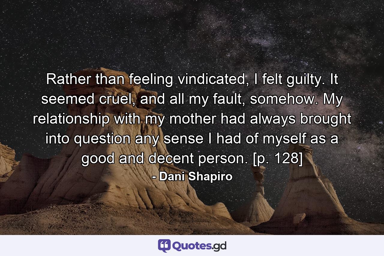 Rather than feeling vindicated, I felt guilty. It seemed cruel, and all my fault, somehow. My relationship with my mother had always brought into question any sense I had of myself as a good and decent person. [p. 128] - Quote by Dani Shapiro