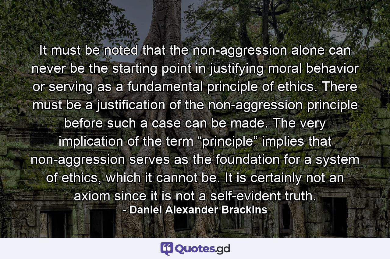 It must be noted that the non-aggression alone can never be the starting point in justifying moral behavior or serving as a fundamental principle of ethics. There must be a justification of the non-aggression principle before such a case can be made. The very implication of the term “principle” implies that non-aggression serves as the foundation for a system of ethics, which it cannot be. It is certainly not an axiom since it is not a self-evident truth. - Quote by Daniel Alexander Brackins