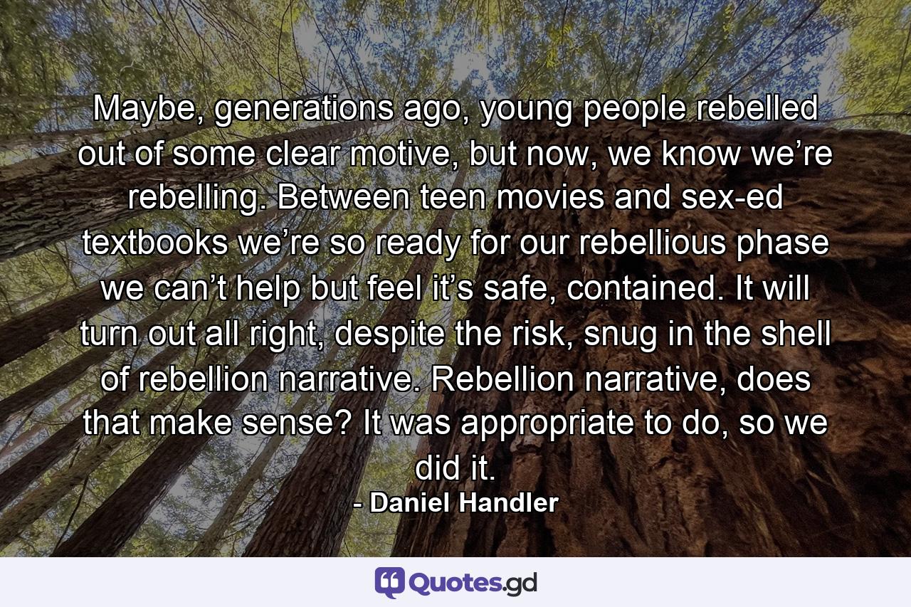 Maybe, generations ago, young people rebelled out of some clear motive, but now, we know we’re rebelling. Between teen movies and sex-ed textbooks we’re so ready for our rebellious phase we can’t help but feel it’s safe, contained. It will turn out all right, despite the risk, snug in the shell of rebellion narrative. Rebellion narrative, does that make sense? It was appropriate to do, so we did it. - Quote by Daniel Handler