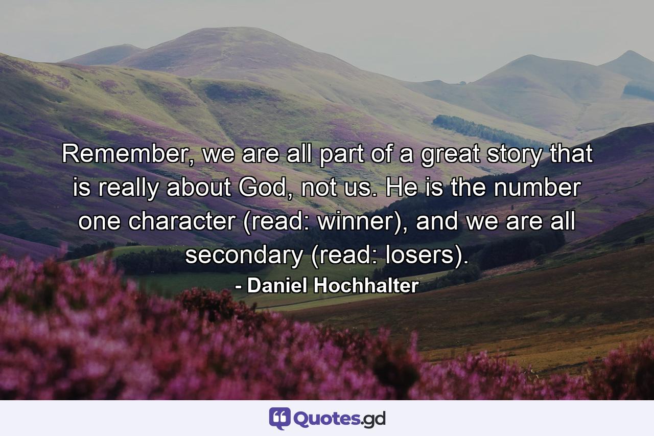 Remember, we are all part of a great story that is really about God, not us. He is the number one character (read: winner), and we are all secondary (read: losers). - Quote by Daniel Hochhalter