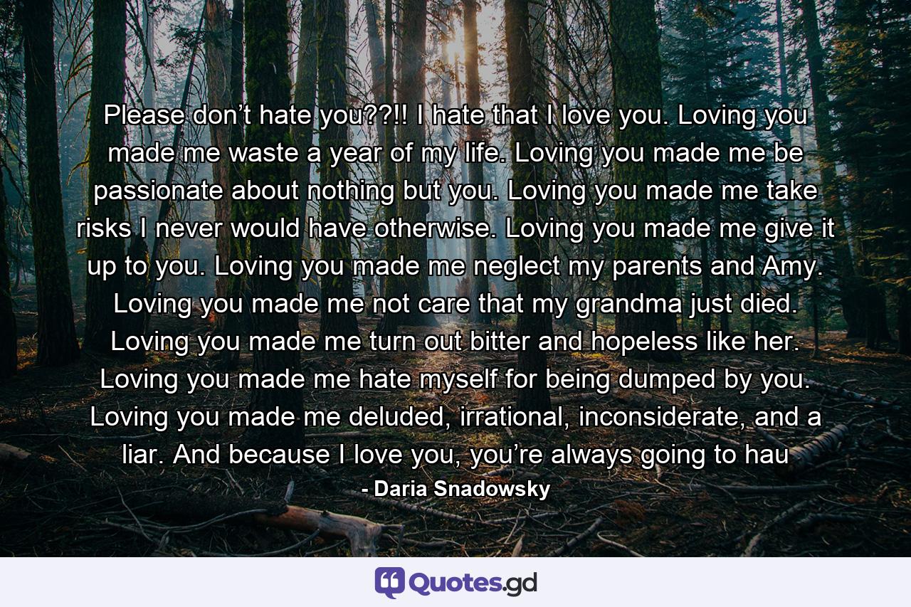 Please don’t hate you??!! I hate that I love you. Loving you made me waste a year of my life. Loving you made me be passionate about nothing but you. Loving you made me take risks I never would have otherwise. Loving you made me give it up to you. Loving you made me neglect my parents and Amy. Loving you made me not care that my grandma just died. Loving you made me turn out bitter and hopeless like her. Loving you made me hate myself for being dumped by you. Loving you made me deluded, irrational, inconsiderate, and a liar. And because I love you, you’re always going to hau - Quote by Daria Snadowsky