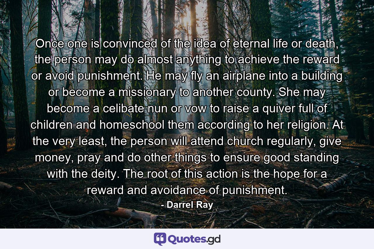 Once one is convinced of the idea of eternal life or death, the person may do almost anything to achieve the reward or avoid punishment. He may fly an airplane into a building or become a missionary to another county. She may become a celibate nun or vow to raise a quiver full of children and homeschool them according to her religion. At the very least, the person will attend church regularly, give money, pray and do other things to ensure good standing with the deity. The root of this action is the hope for a reward and avoidance of punishment. - Quote by Darrel Ray